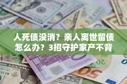北京人死债没消？亲人离世留债怎么办？3招守护家产不背锅