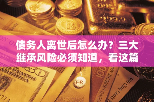 北京债务人离世后怎么办？三大继承风险必须知道，看这篇就够了
