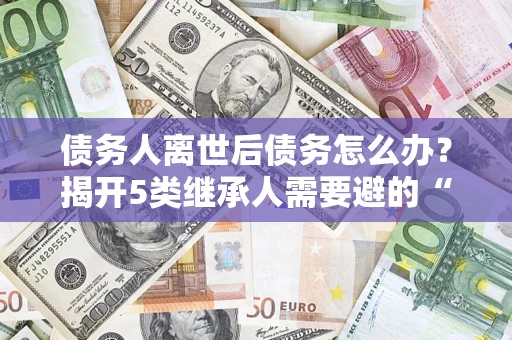 北京债务人离世后债务怎么办？揭开5类继承人需要避的“坑”