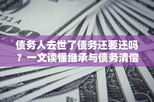 北京债务人去世了债务还要还吗？一文读懂继承与债务清偿