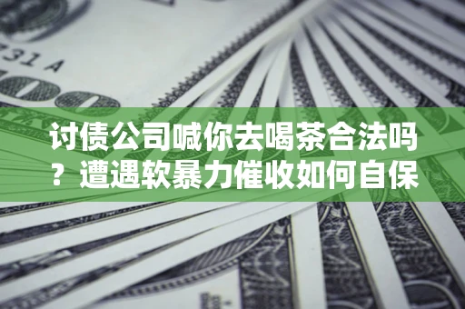 北京讨债公司喊你去喝茶合法吗？遭遇软暴力催收如何自保？