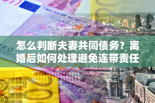 北京怎么判断夫妻共同债务？离婚后如何处理避免连带责任？